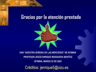 Gracias por la atención prestada




ENS “NUESTRA SEÑORA DE LAS MERCEDES” DE ISTMINA
   PROFESOR JESÚS ENRIQUE MOSQUERA BENÍTEZ
            ISTMINA, MARZO 22 DE 2005

    Créditos: jenrique5@ozu.es
 