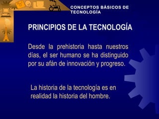 CONCEPTOS BÁSICOS DE
               TECNOLOGÍA



PRINCIPIOS DE LA TECNOLOGÍA

Desde la prehistoria hasta nuestros
días, el ser humano se ha distinguido
por su afán de innovación y progreso.


La historia de la tecnología es en
realidad la historia del hombre.
 