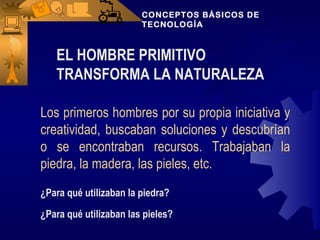 CONCEPTOS BÁSICOS DE
                        TECNOLOGÍA



   EL HOMBRE PRIMITIVO
   TRANSFORMA LA NATURALEZA

Los primeros hombres por su propia iniciativa y
creatividad, buscaban soluciones y descubrían
o se encontraban recursos. Trabajaban la
piedra, la madera, las pieles, etc.
¿Para qué utilizaban la piedra?
¿Para qué utilizaban las pieles?
 