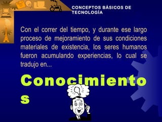 CONCEPTOS BÁSICOS DE
                  TECNOLOGÍA



Con el correr del tiempo, y durante ese largo
proceso de mejoramiento de sus condiciones
materiales de existencia, los seres humanos
fueron acumulando experiencias, lo cual se
tradujo en...

Conocimiento
s
 