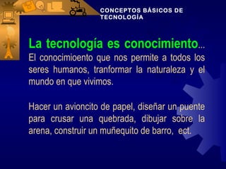 CONCEPTOS BÁSICOS DE
                  TECNOLOGÍA




La tecnología es conocimiento...
El conocimioento que nos permite a todos los
seres humanos, tranformar la naturaleza y el
mundo en que vivimos.

Hacer un avioncito de papel, diseñar un puente
para crusar una quebrada, dibujar sobre la
arena, construir un muñequito de barro, ect.
 