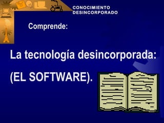 CONOCIMIENTO
                DESINCORPORADO


   Comprende:


La tecnología desincorporada:
(EL SOFTWARE).
 