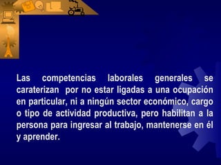 Las competencias laborales generales se
caraterizan por no estar ligadas a una ocupación
en particular, ni a ningún sector económico, cargo
o tipo de actividad productiva, pero habilitan a la
persona para ingresar al trabajo, mantenerse en él
y aprender.
 