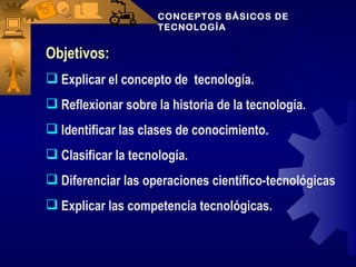 CONCEPTOS BÁSICOS DE
                     TECNOLOGÍA


Objetivos:
 Explicar el concepto de tecnología.
 Reflexionar sobre la historia de la tecnología.
 Identificar las clases de conocimiento.
 Clasificar la tecnología.
 Diferenciar las operaciones científico-tecnológicas
 Explicar las competencia tecnológicas.
 