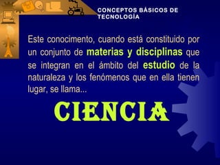 CONCEPTOS BÁSICOS DE
                  TECNOLOGÍA



Este conocimento, cuando está constituido por
un conjunto de materias y disciplinas que
se integran en el ámbito del estudio de la
naturaleza y los fenómenos que en ella tienen
lugar, se llama...

      CienCia
 