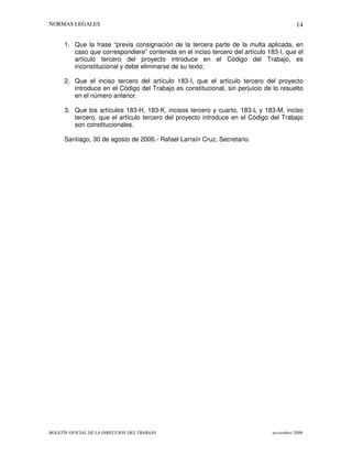 NORMAS LEGALES
BOLETÍN OFICIAL DE LA DIRECCION DEL TRABAJO noviembre 2006
14
1. Que la frase “previa consignación de la tercera parte de la multa aplicada, en
caso que correspondiere” contenida en el inciso tercero del artículo 183-I, que el
artículo tercero del proyecto introduce en el Código del Trabajo, es
inconstitucional y debe eliminarse de su texto;
2. Que el inciso tercero del artículo 183-I, que el artículo tercero del proyecto
introduce en el Código del Trabajo es constitucional, sin perjuicio de lo resuelto
en el número anterior.
3. Que los artículos 183-H, 183-K, incisos tercero y cuarto, 183-L y 183-M, inciso
tercero, que el artículo tercero del proyecto introduce en el Código del Trabajo
son constitucionales.
Santiago, 30 de agosto de 2006.- Rafael Larraín Cruz, Secretario.
 