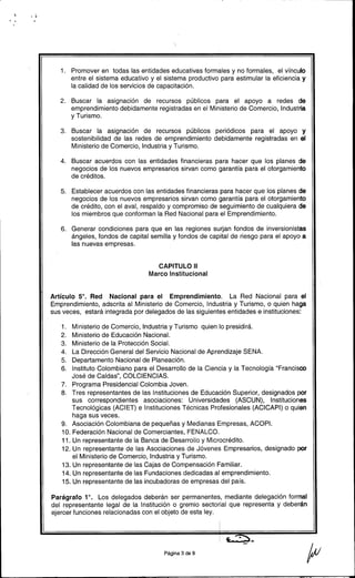 , .~
, ..
1. Promover en todas las entidades educativas formales y no formales, el vínculo
entre el sistema educativo y el sistema productivo para estimular la eficiencia y
la calidad de los servicios de capacitación.
2. Buscar la asignación de recursos públicos para el apoyo a redes de
emprendimiento debidamente registradas en el Ministerio de Comercio, Industria
y Turismo.
3. Buscar la asignación de recursos públicos periódicos para el apoyo y
sostenibilidad de las redes de emprendimiento debidamente registradas en el
Ministerio de Comercio, Industria y Turismo.
4. Buscar acuerdos con las entidades financieras para hacer que los planes de
negocios de los nuevos empresarios sirvan como garantía para el otorgamiento
de créditos.
5. Establecer acuerdos con las entidades financieras para hacer que los planes de
negocios de los nuevos empresarios sirvan como garantía para el otorgamiento
de crédito, con el aval, respaldo y compromiso de seguimiento de cualquiera de
los miembros que conforman la Red Nacional para el Emprendimiento.
6. Generar condiciones para que en las regiones surjan fondos de inversionistas
ángeles, fondos de capital semilla y fondos de capital de riesgo para el apoyo a
las nuevas empresas.
CAPITULO II
Marco Institucional
Artículo 5°. Red Nacional para el Emprendimiento. La Red Nacional para el
Emprendimiento, adscrita al Ministerio de Comercio, Industria y Turismo, o quien haga
sus veces, estará integrada por delegados de las siguientes entidades e instituciones:
1. Ministerio de Comercio, Industria y Turismo quien lo presidirá.
2. Ministerio de Educación Nacional.
3. Ministerio de la Protección Social.
4. La Dirección General del Servicio Nacional de Aprendizaje SENA.
5. Departamento Nacional de Planeación.
6. Instituto Colombiano para el Desarrollo de la Ciencia y la Tecnología "Francisco
José de Caldas", COLCIENCIAS.
7. Programa Presidencial Colombia Joven.
8. Tres representantes de las Instituciones de Educación Superior, designados por
sus correspondientes asociaciones: Universidades (ASCUN), Instituciones
Tecnológicas (ACIET) e Instituciones Técnicas Profesionales (ACICAPI) o quien
haga sus veces.
9. Asociación Colombiana de pequeñas y Medianas Empresas, ACOPI.
10. Federación Nacional de Comerciantes, FENALCO.
11. Un representante de la Banca de Desarrollo y Microcrédito.
12. Un representante de las Asociaciones de Jóvenes Empresarios, designado por
el Ministerio de Comercio, Industria y Turismo.
13. Un representante de las Cajas de Compensación Familiar.
14. Un representante de las Fundaciones dedicadas al emprendimiento.
15. Un representante de las incubadoras de empresas del país.
Parágrafo 1°. Los delegados deberán ser permanentes, mediante delegación formal
del representante legal de la Institución o gremio sectorial que representa y deberán
ejercer funciones relacionadas con el objeto de esta ley.
Página3de9 p
 