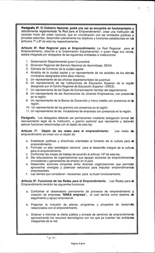 ., ..
, '
Parágrafo ~. El Gobierno Nacional, podrá una vez se encuentre en funcionamiento y
debidamente reglamentada "la Red para el Emprendimiento", crear una institución de
carácter mixto del orden nacional, que en coordinación con las entidades públicas y
privadas adscritas, desarrollen plenamente los objetivos y funciones establecidas en los
artículos 7Qy 8Qde esta ley respectivamente,
Artículo 62. Red Regional para el Emprendimiento: La Red Regional para el
Emprendimiento, adscrita a la Gobernación Departamental, o quien haga sus veces,
estará integrada por delegados de las siguientes entidades e instituciones:
1. Gobernación Departamental quien lo presidirá,
2. Dirección Regional del Servicio Nacional de Aprendizaje, SENA.
3. Cámara de Comercio de la ciudad capital.
4. Alcaldía de la ciudad capital y un representante de los alcaldes de los demás
municipios designados entre ellos mismos.
5. Un representante de las oficinas departamentales de juventud.
6. Un representante de las Instituciones de Educación Superior de la región
designado por el Centro Regional de Educación Superior -CRES-.
7. Un representante de las Cajas de Compensación familiar del departamento.
8. Un representante de las Asociaciones de Jóvenes Empresarios, con presencia
en la región.
9. Un representante de la Banca de Desarrollo y micro crédito con presencia en la
región.
10. Un representante de los gremios con presencia en la región.
11. Un representante de las incubadoras de empresas con presencia en la región.
Parágrafo. Los delegados deberán ser permanentes mediante delegación formal del
representante legal de la Institución, o gremio sectorial que representa y deberán
ejercer funciones relacionadas con el objeto de esta ley.
Artículo 72. Objeto de las redes para el emprendimiento: Las redes de
emprendimiento se crean con el objeto de:
a. Establecer políticas y directrices orientadas al fomento de la cultura para el
emprendimiento.
b. Formular un plan estratégico nacional para el desarrollo integral de la cultura
para el emprendimiento.
c. Conformar las mesas de trabajo de acuerdo al artículo 10Qde esta ley.
d. Ser articuladoras de organizaciones que apoyan acciones de emprendimientos
innovadores y generadores de empleo en el país.
e. Desarrollar acciones conjuntas entre diversas organizaciones que permitan
aprovechar sinergias y potenciar esfuerzos para impulsar emprendimientos
empresariales.
f. Las demás que consideren necesarias para su buen funcionamiento.
Artículo 82. Funciones de las Redes para el Emprendimiento. Las Redes para el
Emprendimiento tendrán las siguientes funciones:
a. Conformar el observatorio permanente de procesos de emprendimiento y
creación de empresas "SISEA empresa", el cual servirá como sistema de
seguimiento y apoyo empresarial.
b. Proponer la inclusión de planes, programas y proyectos de desarrollo
relacionados con el emprendimiento.
c. Ordenar e informar la oferta pública y privada de servicios de emprendimiento
aprovechando los recursos tecnológicos con los que ya cuentan las entidades
integrantes de la red.
!":~,,,"':" :
Página 4 de 9
)
~-- '
 