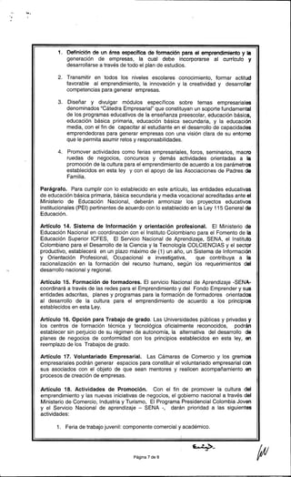 " "'.
...
.
1. Definición de un área específica de formación para el emprendimiento y la
generación de empresas, la cual debe incorporarse al currículo y
desarrollarse a través de todo el plan de estudios.
2. Transmitir en todos los niveles escolares conocimiento, formar actitud
favorable al emprendimiento, la innovación y la creatividad y desarrollar
competencias para generar empresas.
3. Diseñar y divulgar módulos específicos sobre temas empresariales
denominados "Cátedra Empresarial" que constituyan un soporte fundamental
de los programas educativos de la enseñanza preescolar, educación básica.
educación básica primaria, educación básica secundaria, y la educación
media, con el fin de capacitar al estudiante en el desarrollo de capacidades
emprendedoras para generar empresas con una visión clara de su entorno
que le permita asumir retos y responsabilidades.
4. Promover actividades como ferias empresariales, foros, seminarios, macro
ruedas de negocios, concursos y demás actividades orientadas a la
promoción de la cultura para el emprendimiento de acuerdo a los parámetros
establecidos en esta ley y con el apoyo de las Asociaciones de Padres de
Familia.
Parágrafo. Para cumplir con lo establecido en este artículo, las entidades educativas
de educación básica primaria, básica secundaria y media vocacional acreditadas ante el
Ministerio de Educación Nacional, deberán armonizar los proyectos educativos
institucionales (PEI) pertinentes de acuerdo con lo establecido en la Ley 115 General de
Educación.
Artículo 14. Sistema de Información y orientación profesional. El Ministerio de
Educación Nacional en coordinación con el Instituto Colombiano para el Fomento de la
Educación Superior ICFES, El Servicio Nacional de Aprendizaje, SENA, el Instituto
Colombiano para el Desarrollo de la Ciencia y la Tecnología COLCIENCIAS y el sector
productivo, establecerá en un plazo máximo de (1) un año, un Sistema de Información
y Orientación Profesional, Ocupacional e investigativa, que contribuya a la
racionalización en la formación del recurso humano, según los requerimientos del
, desarrollo nacional y regional.
Artículo 15. Formación de formadores. El servicio Nacional de Aprendizaje -SENA-
coordinará a través de las redes para el Emprendimiento y del Fondo Emprender y sus
entidades adscritas, planes y programas para la formación de formado res orientados
al desarrollo de la cultura para el emprendimiento de acuerdo a los principios
establecidos en esta Ley.
Artículo 16. Opción para Trabajo de grado. Las Universidades públicas y privadas y
los centros de formación técnica y tecnológica oficialmente reconocidos, podrán
establecer sin perjuicio de su régimen de autonomía, la alternativa del desarrollo de
planes de negocios de conformidad con los principios establecidos en esta ley, en
reemplazo de los Trabajos de grado.
Artículo 17. Voluntariado Empresarial. Las Cámaras de Comercio y los gremios
empresariales podrán generar espacios para constituir el voluntariado empresarial con
sus asociados con el objeto de que sean mentores y realicen acompañamiento en
procesos de creación de empresas.
Artículo 18. Actividades de Promoción. Con el fin de promover la cultura del
emprendimiento y las nuevas iniciativas de negocios, el gobierno nacional a través del
Ministerio de Comercio, Industria y Turismo, El Programa Presidencial Colombia Joven
y el Servicio Nacional de aprendizaje -SENA -, darán prioridad a las siguientes
actividades:
1. Feria de trabajo juvenil: componente comercial y académico.
~..~ lJ/Página 7 de 9 ' -/11 v1..
 
