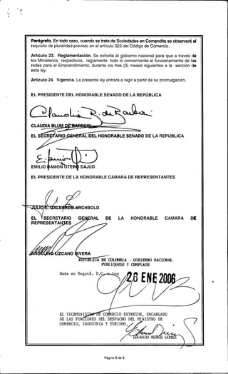 .-
... ~
'. ..
Parágrafo. En todo caso, cuando se trate de Sociedades en Comandita se observará el
requisito de pluralidad previsto en el artículo 323 del Código de Comercio.
Artículo 23. Reglamentación. Se exhorta al gobierno nacional para que a través de
los Ministerios respectivos, reglamente todo lo concerniente al funcionamiento de las
redes para el Emprendimiento, durante los tres (3) meses siguientes a la sanción de
esta ley.
Artículo 24. Vigencia. La presente ley entrará a regir a partir de su promulgación.
EL PRESIDENTE DEL HONORABLE SENADO DE LA REPÚBLICA
Q ~ao L.~_.~ '
C
E AL DEL HONORABLE SENADO DE LA REPUBLlCA
f-.L-=
EMILIO ~;~TER
EL PRESIDENTE DE LA HONORABLE CAMARA DE REPRESENTANTES
CHBOLD
DE LA HONORABLE CAMARA DE
Oux-1BIA -GOBIERNO NACIONAL
PUBLIQUESE y 001PLASE
Dada en Bo
..,
EL VIC~IINIS CO ERCIO EXTERIOR, ENCARGADO
DE LAS FUN IONES DEL bESPACHODEL ~IINISTRO DE
CO~1ERCIO,INDUSTRIAY~ISMO¿j(/ ~ ~
/,,~C:I?::¡f¿~~~~UÑI Z GO~1
Página 9 de 9
1,
 