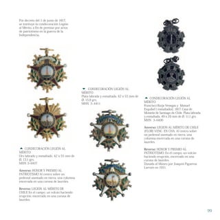  CONDECORACIÓN LEGIÓN AL
MÉRITO
Francisco Borja Venegas y Manuel
Esquibel ( esmaltador), 1817. Casa de
Moneda de Santiago de Chile. Plata labrada
y esmaltada. 49 x 29 mm de Ø, 11,1 grs.
MHN 3-4406
Anverso: LEGION AL MÉRITO DE CHILE
(FLOR) VENC. EN CHA. Al centro sobre
un pedestal asentado en tierra, una
columna encerrada en una corona de
laureles.
Reverso: HONOR Y PREMIO AL
PATRIOTISMO. En el campo, un volcán
haciendo erupción, encerrado en una
corona de laureles.
Donada al Museo por Joaquín Figueroa
Larraín en 1911.
 CONDECORACIÓN LEGIÓN AL
MÉRITO
Oro labrado y esmaltado. 42 x 55 mm de
Ø, 13,1 grs.
MHN 3-4407
Anverso: HONOR Y PREMIO AL
PATRIOTISMO Al centro sobre un
pedestal asentado en tierra, una columna
encerrada en una corona de laureles.
Reverso: LEGION AL MÉRITO DE
CHILE En el campo, un volcán haciendo
erupción, encerrado en una corona de
laureles.
 CONDECORACIÓN LEGIÓN AL
MÉRITO
Plata labrada y esmaltada. 42 x 55 mm de
Ø, 15,9 grs.
MHN. 3-.4411
99
Por decreto del 1 de junio de 1817,
se instituye la condecoración Legión
al Mérito, a fin de premiar por actos
de patriotismo en la guerra de la
Independencia.
 