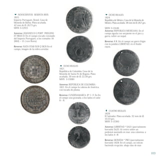  NOVECIENTOS SESENTA REIS
1815.
Imperio Portugués. Brasil. Casa de
Moneda de Bahía. Plata acuñada.
42 mm de Ø, 26.73 grs.
MHN 3-12915
Anverso: JOANNES D G PORT PREGENS
ET BRAS D. En el campo escudo coronado
del Imperio Portugués, a los costados 18
(960) – 15 ( tres flores)
Reverso: NATA STAB SUB Q SIGN En el
campo, imagen de la esfera armilar.
 OCHO REALES
1821.
República de Colombia. Casa de la
Moneda de Santa Fe de Bogota. Plata
acuñada. 39 mm de Ø, 22.58 grs.
MHN 3-13080
Anverso: REPÚBLICA DE COLOMBIA ·
1821. En el campo la cabeza de América,
con tocado de pluma.
Reverso: CUNDINAMARCA. Bª. I · F· En En
el campo una granada, a los lados el valor
8 – R.
103
 CUATRO REALES
1828.
El Salvador. Plata acuñada. 32 mm de Ø,
10.33 grs.
MHN 3-13360
Anverso: LIBERTAD º SALV (parcialmente
borrado) Ds20. Al centro sobre un
pedestal asentado en mar, una columna, a
los lados 4 –R
Reverso: MONEDA º PRO (parcialmente
borrado) 1828. En el campo, un volcán
haciendo erupción, abajo olas de mar.
 OCHO REALES
1824.
República de México. Casa de la Moneda de
México. Plata acuñada. 38 mm de Ø, 26,7 grs.
MHN 3-13449
Anverso: REPUBLICA MEXICANA. En el
campo águila con serpiente en el pico y
garra, sobre un nopal.
Reverso: 8 R. En el campo un gorro frigio
con la palabra LIBERTAD, en el fondo
rayos.
 