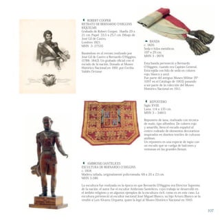  ROBERT COOPER
RETRATO DE BERNARDO O’HIGGINS
RIQUELME
Grabado de Robert Cooper, Huella 29 x
21 cm. Papel 33,5 x 25,7 cm. Dibujo de
José Gil de Castro.
Londres 1821.
MHN 3- 27535
Basándose en el retrato realizado por
José Gil de Castro a Bernardo O’Higgins,
(1788- 1842). Un grabado oficial con el
escudo de la nación. Donado al Museo
Histórico Nacional en 1991 por Cecilia
Valdés Ortúzar.
 AMBROSIO SANTELICES
ESCULTURA DE BERNARDO O`HIGGINS
c. 1818.
Madera tallada, originalmente policromada. 69 x 20 x 23 cm.
MHN 3-586
La escultura fue realizada en la época en que Bernardo O’Higgins era Director Supremo
de la nación, el autor fue el escultor Ambrosio Santelices, cuyo trabajo se desarrolló en
el ámbito religioso y en algunos ejemplos de la escultura civil, como es en este caso. La
escultura perteneció al escultor nacional José Miguel Blanco, su hijo Arturo Blanco se la
vendió a Luis Alvarez Urquieta, quien la legó al Museo Histórico Nacional en 1945.
 BANDA
c. 1820.
Seda e hilos metálicos.
197 x 29 cm.
MHN 3 - 9974
Esta banda perteneció a Bernardo
O’Higgins, cuando era Capitán General.
Está tejida con hilo de seda en colores
rojo, blanco y azul.
Fue parte del antiguo Museo Militar (Nº
1097 en el Catálogo de 1903) pasando
a ser parte de la colección del Museo
Histórico Nacional en 1911.
 REPOSTERO
Siglo XVIII.
Lana. 114 x 135 cm.
MHN 3 – 34815
Repostero de lana, realizado con técnica
de nudo, tipo alfombra. De colores rojo
y amarillo, lleva el escudo español al
centro rodeado de elementos decorativos
inspirados en diseños textiles de culturas
andinas.
Un repostero es una especie de tapiz con
un escudo que se cuelga de balcones y
ventanas en las grandes fiestas.
107
 