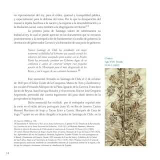 en representación del rey, para el orden, quietud y tranquilidad pública,
y especialmente para la defensa del reino. Por lo que la desaparición del
monarca dejaba huérfana a la nación y la exponía a la desestabilización y a
la disolución social, como también a la disgregación territorial.13
La primera junta de Santiago valoró de sobremanera su
lealtad al rey, lo cual se puede apreciar en los documentos que se enviaron
posteriormente a la metrópoli a fin de fundamentar el cambio de gobierno, la
destitución del gobernador Carrasco y la formación de una junta de gobierno:
Nunca Santiago de Chile ha acreditado con mejor
testimonio su fidelidad al Soberano que cuando oyendo los
esfuerzos del tirano usurpador para acabar con su Madre
Patria ha procurado constituir un Gobierno digno de su
confianza y capaz de conservar siempre esta pequeña
porción de la Monarquía para el más desgraciado de los
Reyes; y así lo seguro de sus carísimos hermanos.14
Este memorial, firmado en Santiago de Chile el 2 de octubre
de 1810 por el Señor Conde de la Conquista, Mateo de Toro y Zambrano y
los vocales Fernando Márquez de la Plata, Ignacio de la Carrera, Francisco
Javier de Reyna, Juan Enrique Rosales y el secretario, Doctor José Gregorio
Argomedo, pretendió dar cuenta legalmente del paso dado dentro de la
jurisprudencia hispánica.
Dicho memorial fue recibido por el embajador español ante
la corte en el exilio del rey portugués Juan VI, en Río de Janeiro, Carlos
Manuel Martínez de Irujo y Tacón Eríce y Gamiz, Marqués de Casa de
Irujo,15 quien en un oficio dirigido a la junta de Santiago de Chile, en la
13 Guerra (2000), p. 150.
14 Documento 9. Memorial al Rey de la Junta Gubernativa, Capítulo VI. El Triunfo de la Revolución.
La Constitución de la Junta Nacional de Gobierno. 1810-1811, en Melchor Martínez, Memoria
Histórica sobre la Revolución de Chile desde el cautiverio de Fernando VII hasta 1814 (1960).
15 Carlos Manuel Martínez de Irujo y Tacón Eríce y Gamiz, Marqués de Casa de Irujo (1765-1824),
fue diplomático del rey de España en Holanda, Inglaterra, Estados Unidos, la corte portuguesa en
el Brasil y finalmente en Francia. Desde 1803 marqués de Casa de Irujo y Caballero de la Orden
de San Carlos, llegó a ser Secretario de Estado en 1812, 1818 y 1823. Propuso resolver el tema de
emancipación americana mediante un considerable aumento de la potencia militar en la región, a fin
de que los antiguos virreinatos volvieran su obediencia de España.
14
Chaleco
Siglo XVIII, Detalle.
MHN 3-10003
 