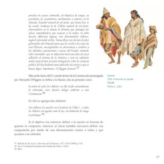 pruebas en causas criminales, de limpieza de sangre, en
proclamas de casamientos, matrimonios y entierro, en la
cláusula: Español natural de tal parte, que hasta hoy se
ha usado, sustituya la de Chileno natural de tal parte,
observándose en lo demás la fórmula que distingue las
clases, entendiéndose que respecto a los indios, no debe
hacerse diferencia alguna, sino denominarlos chilenos,
según lo prevenido arriba. Transcríbase este decreto al señor
gobernador del obispado para que los circule a los cutas de
esta Diócesis, encargándoles su observancia y circúlese a
las referidas corporaciones y jueces del Estado: teniendo
todos entendido, que su infracción hará una idea de poca
adhesión al sistema de la América y será un suficiente
mérito para formar un juicio indagatorio sobre la conducta
política del desobediente para aplicarles las penas a que se
hiciere digno. Imprímase. O´Higgins-Irrisarri 37
Mástarde,hacia1822,cuandodentrodelaConstituciónpromulgada
por Bernardo O’Higgins se define a la Nación, ésta se presentó como:
la unión de todos los chilenos: en ella reside esencialmente
la soberanía, cuyo ejercicio delega conforme a esta
Constitución.38
En ella se agrega más adelante:
Son chilenos los nacidos en el territorio de Chile (…) todos
los chilenos son iguales ante la ley, sin distinción de rango
ni privilegio 39
Si el objetivo era entonces definir a la nación en función de
quienes la componen, entonces se hacía también necesario definir esa
composición por medio de una denominación común a todos y que
ayudase a la cohesión.
37 Boletín de las Leyes y Decretos del Gobierno, 1817-1818 (1898) p. 314.
38 Art. I, Constitución política del Estado de Chile. ( 1822).
39 Ibíd.
Saulnier
Chili. Costumes du people
Detalle
MHN 3- 2594
27
 