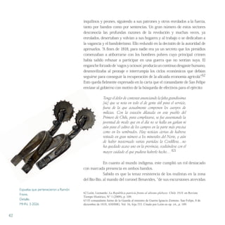 inquilinos y peones, siguiendo a sus patrones y otros enrolados a la fuerza,
tanto por bandos como por sentencias. Un gran número de estos sectores
desconocía las profundas razones de la revolución y muchas veces, ya
enrolados, desertaban y volvían a sus hogares y al trabajo o se dedicaban a
la vagancia y el bandolerismo. Ello redundó en la decisión de la autoridad de
apresarlos. “A fines de 1818, para nadie era ya un secreto que los presidios
comenzaban a atiborrarse con los hombres pobres cuyo principal crimen
había salido rehusar a participar en una guerra que no sentían suya. El
enganche forzado de ʻvagos y ociosos’ producía un continuo desgaste humano,
desmovilizaba al peonaje e interrumpía los ciclos económicos que debían
seguirse para conseguir la recuperación de la alicaída economía agrícola”.62
Esto queda fielmente expresado en la carta que el comandante de San Felipe
enviase al gobierno con motivo de la búsqueda de efectivos para el ejército:
Tengo el dolor de contestar anunciando la falta grandissima
[sic] que se nota en todo el de gente útil para el servicio,
fuera de la que actualmente componen los cuerpos de
milicias. Con la estación dilatada en este pueblo del
Primero de Chile, para completarse, se fue ausentando la
juventud de modo que en el día no se halla un gañan ni
aún para el cultivo de los campos en la parte más precisa
como en los sembrados. Hay noticias ciertas de haberse
retirado en gran número a los minerales del Norte, y aún
de haber trastornado varias partidas la Cordillera…no
ha quedado acaso uno en la provincia, ocultándose con el
mayor cuidado el que pudiera haberlo hecho… 63
En cuanto al mundo indígena, este cumplió un rol destacado
con marcada presencia en ambos bandos.
Sabido es que la tenaz resistencia de los realistas en la zona
del Bío-Bío, al mando del coronel Benavides, “de sus excursiones atrevidas
62 León, Leonardo: La República patricia frente al abismo plebeyo: Chile 1818, en Revista
Tiempo Histórico, N° 1 (2009), p. 109.
63 El comandante Jaime de la Guarda al ministro de Guerra Ignacio Zenteno. San Felipe, 8 de
diciembre de 1818, ANHMG. Vol. 16, foja 333. Citado por León en op. cit., p. 109.
42
enviase al gobierno con motivo de la búsqueda de efectivos para el ejército:
juventud de modo que en el día no se halla un gañan ni
aún para el cultivo de los campos en la parte más precisa
como en los sembrados. Hay noticias ciertas de haberse
retirado en gran número a los minerales del Norte, y aún
Espuelas que pertenecieron a Ramón
Freire.
Detalle.
MHN. 3-2026
 