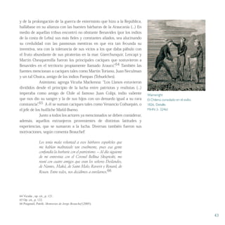 y de la prolongación de la guerra de exterminio que hizo a la República,
hallábase en su alianza con las huestes bárbaras de la Araucanía (...) En
medio de aquellas tribus encontró no obstante Benavides (por los indios
de la costa de Lebu) sus más fieles y constantes aliados, sea alucinando
su credulidad con las pasmosas mentiras en que era tan fecunda su
inventiva, sea con la tolerancia de sus vicios a los que daba pábulo con
el fruto abundante de sus piraterías en la mar. Güerchunquir, Lencapí y
Martín Cheuquemilla fueron los principales caciques que sostuvieron a
Benavides en el territorio propiamente llamado Arauco”.64 También las
fuentes mencionan a caciques tales como Martín Toriano, Juan Neculman
y un tal Chuica, amigo de los indios Pampas (Tehuelches).
Asimismo, agrega Vicuña Mackenna: “Los Llanos estuvieron
divididos desde el principio de la lucha entre patriotas y realistas (...)
imperaba como amigo de Chile al famoso Juan Colipí, indio valiente
que nos dio su sangre y la de sus hijos con un denuedo igual a su rara
constancia”.65 A él se suman caciques tales como Venancio Coihuepán, o
el jefe de los huilliche Mañil-Bueno.
Junto a todos los actores ya mencionados se deben considerar,
además, aquellos extranjeros provenientes de distintas latitudes y
experiencias, que se sumaron a la lucha. Diversas también fueron sus
motivaciones, según comenta Beauchef:
Les tenía mala voluntad a esos bárbaros españoles que
me habían maltratado tan cruelmente, pues esa gente
confundía la barbarie con el patriotismo. – Al día siguiente
de mi entrevista con el Coronel Bellina Skupieski, me
reuní con cuatro amigos que eran los señores Deslandes,
de Nantes, Maká, de Saint Malo; Raverot y Renard, de
Rouen. Entre todos, nos decidimos a enrolarnos.66
64 Vicuña , op. cit., p. 121.
65 Op. cit., p. 122.
66 Puigmail, Patrik: Memorias de Jorge Beauchef (2005).
43
Wainwright
El Chileno consolado en el exilio.
1826, Detalle.
MHN 3- 32461
 