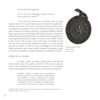 A lo que más tarde agregaría:
Serví la causa de la Independencia según mi conciencia
liberal enemiga de las tiranías.67
Y así como él, la mayoría de los oficiales serán de origen
europeo, muchos de los cuales fueron parte de los ejércitos napoleónicos.
Destacan entre ellos, fuera de los ya citados: Jean-Josep Tortel, primer
comandante de la armada en 1817, antes de Blanco Encalada y Cochrane
(otros extranjeros, el primero argentino y el segundo británico), Michelle
Brayer, general quien tuvo la desgracia de perder la batalla de Talcahuano
siendo mayor general del Ejército del sur; José Rondizzoni y Benjamín Viel,
futuros generales del Ejército chileno. A la lista se suman Miller, O’Brian,
Cramer, Arcos, en fin, la lista es muy extensa, pero el resultado de todo
ello trajo como consecuencia significativos aportes a la causa patriota,
así como la creación, en 1817 por parte de O’Higgins, de una Escuela
Militar profesional, para formar oficiales altamente competentes, según
las tácticas de infantería y caballería impartidas y publicadas en Francia.
COSTOS DE LA GUERRA
Sin lugar a dudas, una guerra genera graves trastornos de
diversa índole social, ética, política, cultural, etc. Pero para un país que
recién se está construyendo, los trastornos económicos a su vez originan
muchos otros problemas. Partiendo por los costos mismos de la guerra.
Conformar, equipar y mantener tropas necesariamente
implica un gasto. En el caso de la guerra de Independencia
este desembolso está aún por calcularse, pero algunas
cifras permiten dimensionarlo provisoriamente: entre abril
y septiembre de 1813, la Tesorería de Santiago destinó,
en promedio, un 56,95% de sus ingresos para financiar
67 Puigmal, Patrik: Inﬂuencia francesa durante las guerras de la independencia en Chile: de lo
militar a lo político, en op. cit., p. 18.
44
Medalla batalla de Maipú
1818. Anverso
MHN 3-6432
 
