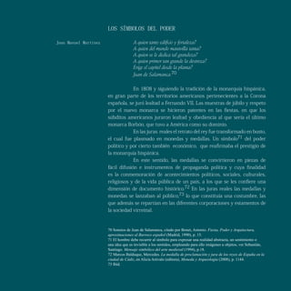 LOS SÍMBOLOS DEL PODER
A quien tanto edificio y fortaleza?
A quien del mundo maravilla tanta?
A quien se le dedica tal grandeza?
A quien primor tan grande la destreza?
Erige el capitel desde la planta?
Juan de Salamanca.70
En 1808 y siguiendo la tradición de la monarquía hispánica,
en gran parte de los territorios americanos pertenecientes a la Corona
española, se juró lealtad a Fernando VII. Las muestras de júbilo y respeto
por el nuevo monarca se hicieron patentes en las fiestas, en que los
súbditos americanos juraron lealtad y obediencia al que sería el último
monarca Borbón, que tuvo a América como su dominio.
En las juras reales el retrato del rey fue transformado en busto,
el cual fue plasmado en monedas y medallas. Un símbolo71 del poder
político y por cierto también económico, que reafirmaba el prestigio de
la monarquía hispánica.
En este sentido, las medallas se convirtieron en piezas de
fácil difusión e instrumentos de propaganda política y cuya finalidad
es la conmemoración de acontecimientos políticos, sociales, culturales,
religiosos y de la vida pública de un país, a los que se les confiere una
dimensión de documento histórico.72 En las juras reales las medallas y
monedas se lanzaban al público,73 lo que constituía una costumbre, las
que además se repartían en las diferentes corporaciones y estamentos de
la sociedad virreinal.
Por
Juan Manuel Martínez
70 Sonetos de Juan de Salamanca, citado por Bonet, Antonio. Fiesta, Poder y Arquitectura,
aproximaciones al Barroco español (Madrid, 1990), p. 15.
71 El hombre debe recurrir al símbolo para expresar una realidad abstracta, un sentimiento o
una idea que es invisible a los sentidos, empleando para ello imágenes u objetos, ver Sebastián,
Santiago. Mensaje simbólico del arte medieval (1994), p.18.
72 Marcos Balduque, Mercedes. La medalla de proclamación y jura de los reyes de España en la
ciudad de Cádiz, en Alicia Arévalo (editora), Moneda y Arqueología (2008), p. 1144.
73 Ibíd.
Juan Manuel Martínez
 