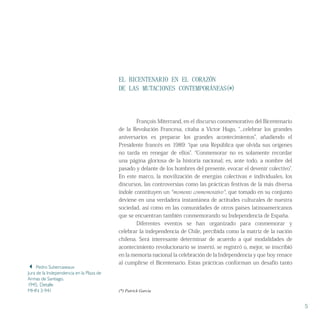 EL BICENTENARIO EN EL CORAZÓN
DE LAS MUTACIONES CONTEMPORÁNEAS(*)
	 François Miterrand, en el discurso conmemorativo del Bicentenario
de la Revolución Francesa, citaba a Victor Hugo, “...celebrar los grandes
aniversarios es preparar los grandes acontecimientos”, añadiendo el
Presidente francés en 1989: “que una República que olvida sus orígenes
no tarda en renegar de ellos”. “Conmemorar no es solamente recordar
una página gloriosa de la historia nacional; es, ante todo, a nombre del
pasado y delante de los hombres del presente, evocar el devenir colectivo”.
En este marco, la movilización de energías colectivas e individuales, los
discursos, las controversias como las prácticas festivas de la más diversa
índole constituyen un “momento conmemorativo”, que tomado en su conjunto
deviene en una verdadera instantánea de actitudes culturales de nuestra
sociedad, así como en las comunidades de otros países latinoamericanos
que se encuentran también conmemorando su Independencia de España.
	 Diferentes eventos se han organizado para conmemorar y
celebrar la independencia de Chile, percibida como la matriz de la nación
chilena. Será interesante determinar de acuerdo a qué modalidades de
acontecimiento revolucionario se insertó, se registró o, mejor, se inscribió
en la memoria nacional la celebración de la Independencia y que hoy renace
al cumplirse el Bicentenario. Estas prácticas conforman un desafío tanto
5
(*) Patrick García
 Pedro Subercaseaux
Jura de la Independencia en la Plaza de
Armas de Santiago.
1945. Detalle
MHN 3-941
 