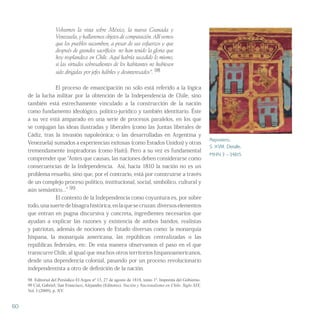 Volvamos la vista sobre México, la nueva Granada y
Venezuela, y hallaremos objetos de comparación. Allí vemos
que los pueblos sucumben, a pesar de sus esfuerzos y que
después de grandes sacrificios no han tenido la gloria que
hoy resplandece en Chile. Aquí habría sucedido lo mismo,
si las virtudes sobresalientes de los habitantes no hubiesen
sido dirigidas por jefes hábiles y desinteresados”. 98
El proceso de emancipación no sólo está referido a la lógica
de la lucha militar por la obtención de la Independencia de Chile, sino
también está estrechamente vinculado a la construcción de la nación
como fundamento ideológico, político-jurídico y también identitario. Éste
a su vez está amparado en una serie de procesos paralelos, en los que
se conjugan las ideas ilustradas y liberales (como las Juntas liberales de
Cádiz, tras la invasión napoleónica; o las desarrolladas en Argentina y
Venezuela) sumados a experiencias exitosas (como Estados Unidos) y otras
tremendamente inspiradoras (como Haití). Pero a su vez es fundamental
comprender que “Antes que causas, las naciones deben considerarse como
consecuencias de la Independencia. Así, hacia 1810 la nación no es un
problema resuelto, sino que, por el contrario, está por construirse a través
de un complejo proceso político, institucional, social, simbólico, cultural y
aún semántico...” 99
El contexto de la Independencia como coyuntura es, por sobre
todo,unasuertedebisagrahistórica,enlaquesecruzan diversoselementos
que entran en pugna discursiva y concreta, ingredientes necesarios que
ayudan a explicar las razones y existencia de ambos bandos, realistas
y patriotas, además de nociones de Estado diversas como: la monarquía
hispana, la monarquía americana, las repúblicas centralizadas o las
repúblicas federales, etc. De esta manera observamos el paso en el que
transcurre Chile, al igual que muchos otros territorios hispanoamericanos,
desde una dependencia colonial, pasando por un proceso revolucionario
independentista a otro de definición de la nación.
98 Editorial del Periódico El Argos nº 13, 27 de agosto de 1818, tomo 1º. Imprenta del Gobierno.
99 Cid, Gabriel; San Francisco, Alejandro (Editores). Nación y Nacionalismo en Chile. Siglo XIX,
Vol. I (2009), p. XV.
Repostero.
S. XVIII. Detalle.
MHN 3 – 34815
60
 