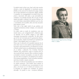 la opinión estará en favor suyo, [que] serán entre nosotros
elevados a todas las dignidades, se estrecharán nuestras
familias con las suyas por los vínculos de la sangre, siempre
que no haya disonancia en la educación, religión, modales
y costumbres. La consanguinidad es sin duda el lazo más
pronto y más fuerte; ella reduce a una sola familia los
extranjeros y los naturales del país; ella es la que en todos
tiempos ha pulido y civilizado a las naciones bárbaras. En
esta unión íntima comprendieron fácilmente que las artes
y conocimientos de los pueblos cultos eran muy necesarios
para mejorar su suerte.
Sobre todo si hay algún medio de que podemos con
seguridad prometernos prontas ventajas, es la educación
y el honor.
Los indios están en estado de considerarse como una
nación nueva, y por consiguiente fácil y dispuesta para
ser ilustrada. En los pueblos antiguos es muy difícil
desarraigar preocupaciones envejecidas. En ellas parece
que la luz está reservada para las generaciones futuras.
Sea lo que fuere, siempre la juventud es la esperanza del
Estado, y bien dirigida viene a ser su gloria. (…)
Parece que la educación de la juventud araucana ha de
tener mejor suceso en esta capital; el aprovechamiento de
los jóvenes suele proporcionarse a la distancia de su país;
el hombre aislado espera sus adelantamientos únicamente
de su trabajo y aplicación. En el Instituto Nacional
hallarán unas proporciones cuales no pueden tener en
otra escuela del reino: maestros, libros, un plan de estudios
acomodado a nuestras necesidades, un cuerpo de sabios
que vele sobre sus progresos. El esplendor de la ciudad y
de la primera magistratura, el trato de hombres instruidos,
todo eleva el ánimo e inspira emulación.
No está en el orden de la naturaleza que sean ineficaces
los medios propuestos. Todo hombre desea mejorar su
condición, y la civilización nace necesariamente de este
deseo, con tal que no se le violente por la fuerza, ni se
le presenten sus ventajas por extranjeros de quienes
desconfía. Un pueblo se une e incorpora fácilmente
64
Retrato de José Miguel Carrera y Verdugo.
MHN 3- 38484
 