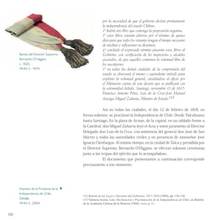 por la necesidad de que el gobierno declare prontamente
la independencia del estado Chileno.
2º habrá otro libro que contenga la proposición negativa.
3º estos libros estarán abiertos por el término de quince
días para que todos los votantes tengan el tiempo necesario
de meditar y reflexionar su dictamen.
4º concluido el expresado término pasarán estos libros al
Gobierno, con certificación de los inspectores y alcaldes
asociados, de que aquellos contienen la voluntad libre de
los suscriptores.
5º en todas las demás ciudades de la comprensión del
estado se observará el mismo o equivalente método para
explorar la voluntad general, circulándose al efecto por
el Ministerio copias de este decreto que se publicará con
la solemnidad debida. Santiago, noviembre 13 de 1817-
Francisco Antonio Pérez, Luis de la Cruz-José Manuel
Astorga-Miguel Zañartu, Ministro de Estado.112
Así en todas las ciudades, el día 12 de febrero de 1818, en
forma solemne, se proclamó la Independencia de Chile. Desde Talcahuano
hasta Santiago. En la plaza de Armas, de la capital, en un tablado frente a
la Catedral, don Miguel Zañartu leyó el Acta y tomó juramento al Director
Delegado don Luis de la Cruz, con asistencia del general don José de San
Martin y todas las autoridades civiles y en presencia de monseñor José
Ignacio Cienfuegos. Al mismo tiempo, en la ciudad de Talca y presidida por
el Director Supremo, Bernardo O’Higgins, se efectuó solemne ceremonia
junto a las tropas del ejército que lo acompañaban.
El documento que presentamos a continuación corresponde
precisamente a ese momento:
112 Boletín de las Leyes y Decretos del Gobierno, 1817-1818 (1898), pp. 136-138.
113 Valencia Avaria, Luis: Declaración y Proclamación de la Independencia de Chile, en Boletín
de la Academia Chilena de la Historia (1968). xxxv, p. 11.
68
Impreso de la Proclama de la 
Independencia de Chile.
Detalle.
MHN 3- 29841
Banda del Director Supremo
Bernardo O’Higgins.
c. 1820.
MHN 3 - 9974
 