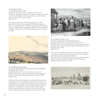  THOMAS MANN BAYNES
PLAZA OR GREAT SQUARE OF SANTIAGO WITH DIFFERENT
NATIONAL COSTUMES
Grabado. Huella 15,4 x 33,7 cm. Papel 22,1 x 37,5 cm.
Dibujo de John Miers e impreso por Hullmandel. Publicado en
Travel in Chile and La Plata by John Miers. Londres, 1826.
MHN 3-2739
La Plaza de Armas de Santiago se ha transformado al ritmo de
la modernización.. En el grabado se aprecian los edificios más
emblemáticos de la ciudad; la Casa del presidente, el Palacio de
la Independencia (edificio que hoy alberga el Museo Histórico
Nacional) y el Cabildo. De la colección de Germán Vergara
Donoso, ingresada al Museo Histórico Nacional mediante la
donación de la Compañía Sudamericana de Vapores en 1988.
 DE BODE, DE NOEL Y CÍA.
VUE DE LA VILLE DE LA CONCEPTION (CHILI)
Grabado. Huella 20,9 x 26,2 cm. Papel 28,4 x 34,9 cm.
Dibujo de Louis Choris. Publicado en Voyage Pittoresque autuor
du monde avec de portrait de sauvages de Amerique. Otto von
Kotzebue. París, 1822.
MHN 3-2733
Una vista de la ciudad de Concepción, en cuyo primer plano se
ve los tipos humanos, elemento característico de las imágenes
producidas por las expediciones científicas.
De la colección de Germán Vergara Donoso, ingresada al Museo
Histórico Nacional mediante la donación de la Compañía
Sudamericana de Vapores en 1988.
 GEORGE SCHARF
COSTUMES OF CHILE, 1786.
Grabado. Huella 16,2 x 24,4 cm. Papel 20,2 x 26,7 cm.
Tomado de un dibujo del Viaje de La Perouse e impreso: Rownwy
and Forster. Publicado en Travels into Chile over the Andes in
the years 1820-1821. Londres, 1824.
MHN 3-2726
Esta imagen representa a los diferentes grupos sociales
presentes en Chile a fines del siglo XVIII. En primer plano la
elite y en el segundo plano el mundo popular. De la colección de
Germán Vergara Donoso, ingresada al Museo Histórico Nacional
mediante la donación de la Compañía Sudamericana de Vapores
en 1988.
74
 