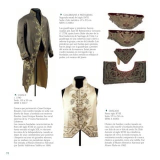  CASACA
c. 1780
Seda. 116 x 50 cm.
MHN 3-10117
Casaca que perteneció a Juan Enrique
Rosales, está confeccionada en seda con
diseño de listas y bordada con motivos
florales. Juan Enrique Rosales fue vocal
interino de la 1ª Junta Nacional de
Gobierno.
Las casacas bordadas características de
fines del siglo XVIII se usaron en Chile
hasta entrado el siglo XIX; es durante
los años de la Independencia cuando se
dejan de usar cambiándose por austeras
chaqueta oscuras sin grandes adornos,
que se usaban con pantalones largos.
Fue donada al Museo Histórico Nacional
por Emilio Valdivieso Valdés en 1946.
 CASACA
 CHALECO
Fines siglo XVIII
Seda. 57,5 x 50 cm.
MHN 3-10003
Chaleco de hombre confeccionado en
raso color marfil y bordados fitomorfos
con hilo de oro e hilo de seda. En Chile
durante el siglo XVIII, los caballeros
seguían de cerca la moda europea, la
vestimenta estaba compuesta de casaca,
chaleco y pantalón corto a la rodilla. Fue
donado al Museo Histórico Nacional por
Alvaro Flaño en 1982.
 GUALDRAPAS Y PISTOLERAS
Segunda mitad del siglo XVIII.
Seda e hilo metálico. 47 x 93 cm.
MHN 3-31843
Las gualdrapas y pistoleras fueron
usadas por Juan de Balmaceda y Censano
(†1778), quien fuera Oidor decano de la
Real Audiencia de Santiago de Chile. La
gualdrapa es una cobertura que cubre y
adorna la grupa y ancas del caballo. Las
pistoleras que son fundas para pistolas,
hacen juego con la gualdrapa y penden
del arzón de la montura. Estas piezas
confeccionadas en terciopelo rojo y
bordadas con hilos metálicos reflejan el
poder y el estatus del jinete.
78
 