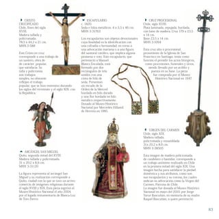  CRUZ PROCESIONAL
Chile, siglo XVIII.
Plata laminada, repujada, burilada,
con base de madera. Cruz 179 x 23,5
x 14 cm.
Base 23,5 x 14 cm.
MHN 3-1094
Esta cruz alta o procesional,
proveniente de la Iglesia de San
Francisco en Santiago, tenía como
función el presidir los actos litúrgicos,
como procesiones, funerales y otros,
siendo llevado por un acólito y
puesta en su base. La pieza
fue comprada por el Museo
Histórico Nacional en 1947.
Plata laminada, repujada, burilada,
con base de madera. Cruz 179 x 23,5
proveniente de la Iglesia de San
Francisco en Santiago, tenía como
función el presidir los actos litúrgicos,
como procesiones, funerales y otros,
siendo llevado por un acólito y
puesta en su base. La pieza
fue comprada por el Museo
Histórico Nacional en 1947.
 ARCÁNGEL SAN MIGUEL
Quito, segunda mitad del XVIII.
Madera tallada y policromada.
31 x 20,2 x 8,9 cm.
MHN 3-31120
La figura representa al arcángel San
Miguel y su realización corresponde a
Quito, ciudad con la que se tuvo un activo
comercio de imágenes religiosas durante
el siglo XVIII y XIX. Esta pieza ingresó al
Museo Histórico Nacional el año 2004,
por el legado testamentario de Blanca Luz
de Toro Fierro.
 CRISTO
CRUCIFICADO
Chile, fines del siglo
XVIII.
Madera tallada y
policromada.
78,5 x 44,2 x 21 cm.
MHN.3-588
Este Cristo en cruz
corresponde a una trabajo de
un santero, obra de
de carácter popular,
que satisfacía. Su
talla y policromía
son trabajos
simples, no obstante
reflejan el trabajo
popular, que se hizo extensivo durando
los siglos del virreinato y el siglo XIX, con
la República.
 VIRGEN DEL CARMEN
Chile, siglo XIX.
Madera tallada,
policromada y ensamblada
31x 20,2 x 8,9 cm.
MHN 3-38505
Esta imagen de madera policromada,
de candelero o bastidor, corresponde a
un trabajo anónimo realizado en Chile
en la primera mitad del siglo XIX. Una
imagen hecha para satisfacer la piedad
doméstica y sus atributos, como son
sus escapularios y su corona, los cuales
indican su advocación como la Virgen del
Carmen, Patrona de Chile.
La imagen fue donada al Museo Histórico
Nacional en mayo del 2010, por Jorge
Yarur Bascuñán, en memoria de su madre
Raquel Bascuñán, a quien perteneció.
función el presidir los actos litúrgicos,
como procesiones, funerales y otros,
siendo llevado por un acólito y
puesta en su base. La pieza
fue comprada por el Museo
Histórico Nacional en 1947.
 ESCAPULARIO
c. 1820.
Seda e hilos metálicos. 4 x 3,3 x 46 cm.
MHN 3-31763
Los escapularios son objetos devocionales
cuya finalidad es la identificación con
una cofradía o hermandad, en torno a
una advocación mariana o a una figura
del santoral católico, que implica alguna
promesa o voto. Este escapulario, que
perteneció a Manuel
Blanco Encalada, está
formado por dos
rectángulos de tela
unidos con una
cinta de hilo de
seda. Presentan
un escudo de la
Orden de la Merced
bordado en hilo dorado
y una flor bordada en hilo
metálico respectivamente.
Donado al Museo Histórico
Nacional por Mercedes Villamil
de Herrera en 1985.
83
 