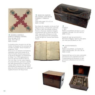 
CAJUELA
c. 1817.
Madera ensamblada, forrada en cuero
repujado y herrajes. 35 x 42 x 83 cm.
MHN. 3-1312
Cajuela de viaje que perteneció a
Bernardo O`Higgins, ingresó como pieza
a la colección del Museo en 1911.
 CAJA DE FARMACIA
c. 1800.
Madera ensamblada, con botellas de
vidrio sobredoradas. 29 x 40 x 28 cm.
MHN 3-1348
Caja portátil que servía como contenedor
para frascos con contenido de licores
o medicamentos de farmacia. La caja
perteneció a Damiana de la Carrera y
Araoz.
 BANDERA CORONELA
EJÉRCITO IMPERIAL ESPAÑOL
Fines del siglo XVIII.
Seda. 150 x 148 cm.
MHN 3-34430
La bandera tiene una gran cruz de San
Andrés de Borgoña, en los extremos los
escudos coronados llevan bordado el
anagrama Chile.
Esta cruz es un distintivo de banderas
españolas a partir del reinado de la
Casa de Austria, dinastía que poseyó
el ducado de Borgoña. Las Ordenanzas
de Felipe V en 1728 reglamentaron
para sus ejércitos banderas blancas
con cruz roja, y en sus cuatro ángulos
las armas del reino, provincia o pueblo
que daba denominación al respectivo
cuerpo militar. En este caso se trataría
del Batallón de Infantería Chile. Según
datos de archivo perteneció al cuerpo del
Capitán Francisco de Borja Araoz.
 DIARIO DE CAMPAÑA
DEL GENERAL JOSÉ MIGUEL
CARRERA Y VERDUGO
1814.
Tinta sobre papel. 33 x 23 cm.
MHN 3-37366
Este diario de campaña, escrito por José
Miguel Carrera, corresponde al período
de 1810 a 1814. Fue donado al Museo
Histórico Nacional, mediante el legado
testamentario de Luz Fierro de Toro en
1974, ingresando al Museo en el año
2005, por disposición del Comandante
en Jefe del Ejército, General Juan Emilio
Cheyre.
94
 