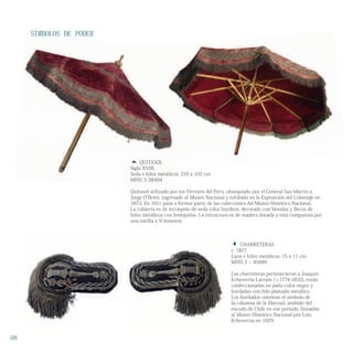 SÍMBOLOS DE PODER
 CHARRETERAS
c. 1817.
Lana e hilos metálicos. 15 x 11 cm.
MHN 3 – 30489
Las charreteras pertenecieron a Joaquín
Echeverría Larraín ( c.1774-1835), están
confeccionadas en paño color negro y
bordadas con hilo plateado metálico.
Los bordados ostentan el símbolo de
la columna de la libertad, símbolo del
escudo de Chile en ese período. Donadas
al Museo Histórico Nacional por Luis
Echeverría en 1929.
 QUITASOL
Siglo XVIII.
Seda e hilos metálicos. 210 x 102 cm.
MHN 3-38494
Quitasol utilizado por los Virreyes del Perú, obsequiado por el General San Martín a
Jorge O’Brien, ingresado al Museo Nacional y exhibido en la Exposición del Coloniaje en
1873. En 1911 pasa a formar parte de las colecciones del Museo Histórico Nacional.
La cubierta es de terciopelo de seda color burdeos, decorado con blondas y flecos de
hilos metálicos con lentejuelas. La estructura es de madera dorada y está compuesta por
una varilla y 9 tensores.
98
SÍMBOLOS DE PODER
 QUITASOL
Siglo XVIII.
Seda e hilos metálicos. 210 x 102 cm.
MHN 3-38494
Quitasol utilizado por los Virreyes del Perú, obsequiado por el General San Martín a
Seda e hilos metálicos. 210 x 102 cm.
 