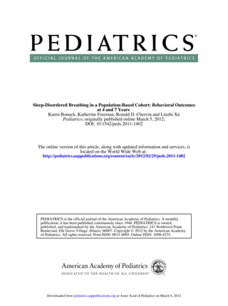DOI: 10.1542/peds.2011-1402
; originally published online March 5, 2012;Pediatrics
Karen Bonuck, Katherine Freeman, Ronald D. Chervin and Linzhi Xu
at 4 and 7 Years
Sleep-Disordered Breathing in a Population-Based Cohort: Behavioral Outcomes
http://pediatrics.aappublications.org/content/early/2012/02/29/peds.2011-1402
located on the World Wide Web at:
The online version of this article, along with updated information and services, is
of Pediatrics. All rights reserved. Print ISSN: 0031-4005. Online ISSN: 1098-4275.
Boulevard, Elk Grove Village, Illinois, 60007. Copyright © 2012 by the American Academy
published, and trademarked by the American Academy of Pediatrics, 141 Northwest Point
publication, it has been published continuously since 1948. PEDIATRICS is owned,
PEDIATRICS is the official journal of the American Academy of Pediatrics. A monthly
at Amer Acad of Pediatrics on March 6, 2012pediatrics.aappublications.orgDownloaded from
 