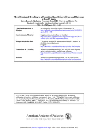 DOI: 10.1542/peds.2011-1402
; originally published online March 5, 2012;Pediatrics
Karen Bonuck, Katherine Freeman, Ronald D. Chervin and Linzhi Xu
at 4 and 7 Years
Sleep-Disordered Breathing in a Population-Based Cohort: Behavioral Outcomes
Services
Updated Information 
/peds.2011-1402
http://pediatrics.aappublications.org/content/early/2012/02/29
including high resolution figures, can be found at:
Supplementary Material
9/peds.2011-1402.DCSupplemental.html
http://pediatrics.aappublications.org/content/suppl/2012/02/2
Supplementary material can be found at:
Subspecialty Collections
http://pediatrics.aappublications.org/cgi/collection/surgery
Surgery
the following collection(s):
This article, along with others on similar topics, appears in
Permissions  Licensing
tml
http://pediatrics.aappublications.org/site/misc/Permissions.xh
tables) or in its entirety can be found online at:
Information about reproducing this article in parts (figures,
Reprints
http://pediatrics.aappublications.org/site/misc/reprints.xhtml
Information about ordering reprints can be found online:
rights reserved. Print ISSN: 0031-4005. Online ISSN: 1098-4275.
Grove Village, Illinois, 60007. Copyright © 2012 by the American Academy of Pediatrics. All
and trademarked by the American Academy of Pediatrics, 141 Northwest Point Boulevard, Elk
publication, it has been published continuously since 1948. PEDIATRICS is owned, published,
PEDIATRICS is the official journal of the American Academy of Pediatrics. A monthly
at Amer Acad of Pediatrics on March 6, 2012pediatrics.aappublications.orgDownloaded from
 