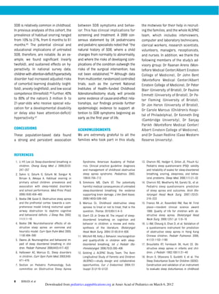 SDB is relatively common in childhood.
In previous analyses of this cohort, the
prevalence of habitual snoring ranged
from 10% to 21%, from 6 months to 81
months.45 The potential clinical and
educational implications of untreated
SDB, therefore, are notable. As an ex-
ample, we found signiﬁcant (nearly
twofold), and sustained effects on hy-
peractivity. In national survey data,
childrenwithattention-deﬁcit/hyperactivity
disorder had increased adjusted risks
of comorbid learning disability (eight-
fold), anxiety (eightfold), and low social
competence (threefold).46 Further, 40%
to 80% of the nation’s 3 million 6- to
21-year-olds who receive special edu-
cation for a developmental disability
or delay also have attention-deﬁcit/
hyperactivity.47
CONCLUSIONS
These population-based data found
a strong and persistent association
between SDB symptoms and behav-
ior. This has clinical implications for
screening and treatment. A 2009 con-
sensus statement by UK pediatricians
and pediatric specialists noted that “the
natural history of SDB, where a child
changes from normality to abnormality,
and where the risks of developing com-
plications of the condition outweigh the
risks of the surgical intervention, has
not been established.”48 Although data
frommulticenter,randomized controlled
trials, such as the current National
Institutes of Health–funded Childhood
Adenotonsillectomy study, will provide
some evidence of cause-and-effect rela-
tionships, our ﬁndings provide further
epidemiologic evidence to support at-
tention to SDB symptoms beginning as
early as the ﬁrst year of life.
ACKNOWLEDGMENTS
We are extremely grateful to all the
families who took part in this study,
the midwives for their help in recruit-
ing the families, and the whole ALSPAC
team, which includes interviewers,
computer and laboratory technicians,
clerical workers, research scientists,
volunteers, managers, receptionists,
and nurses. In addition, we thank the
following members of the study’s ad-
visory group: Dr Raanan Arens (Mon-
teﬁore Medical Center/Albert Einstein
College of Medicine), Dr John Bent
(Monteﬁore Medical Center/Albert
Einstein College of Medicine), Dr Peter
Blair (University of Bristol), Dr Pauline
Emmett (University of Bristol), Dr Pe-
ter Fleming (University of Bristol),
Dr Jon Heron (University of Bristol),
Dr Carole Marcus (Children’s Hospi-
tal of Philadelphia), Dr Kenneth Ong
(Cambridge University), Dr Sanjay
Parikh (Monteﬁore Medical Center/
Albert Einstein College of Medicine),
and Dr Susan Redline (Case Western
Reserve University).
REFERENCES
1. Li HY, Lee LA. Sleep-disordered breathing in
children. Chang Gung Med J. 2009;32(3):
247–257
2. Sahin U, Ozturk O, Ozturk M, Songur N,
Bircan A, Akkaya A. Habitual snoring in
primary school children: prevalence and
association with sleep-related disorders
and school performance. Med Princ Pract.
2009;18(6):458–465
3. Beebe DW, Gozal D. Obstructive sleep apnea
and the prefrontal cortex: towards a com-
prehensive model linking nocturnal upper
airway obstruction to daytime cognitive
and behavioral deﬁcits. J Sleep Res. 2002;
11(1):1–16
4. Beebe DW. Neurobehavioral effects of ob-
structive sleep apnea: an overview and
heuristic model. Curr Opin Pulm Med. 2005;
11(6):494–500
5. Owens JA. Neurocognitive and behavioral im-
pact of sleep disordered breathing in chil-
dren. Pediatr Pulmonol. 2009;44(5):417–422
6. Halbower AC, Marcus CL. Sleep disorders
in children. Curr Opin Pulm Med. 2003;9(6):
471–476
7. Section on Pediatric Pulmonology, Sub-
committee on Obstructive Sleep Apnea
Syndrome. American Academy of Pediat-
rics. Clinical practice guideline: diagnosis
and management of childhood obstructive
sleep apnea syndrome. Pediatrics. 2002;
109(4):704–712
8. Simmons MS, Clark GT. The potentially
harmful medical consequences of untreated
sleep-disordered breathing: the evidence
supporting brain damage. J Am Dent Assoc.
2009;140(5):536–542
9. Marcus CL. Childhood obstructive sleep
apnoea: to treat or not to treat, that is the
question. Thorax. 2010;65(1):4–5
10. Ebert CS Jr, Drake AF. The impact of sleep-
disordered breathing on cognition and
behavior in children: a review and meta-
synthesis of the literature. Otolaryngol
Head Neck Surg. 2004;131(6):814–826
11. Mitchell RB, Kelly J. Behavior, neurocognition
and quality-of-life in children with sleep-
disordered breathing. Int J Pediatr Oto-
rhinolaryngol. 2006;70(3):395–406
12. Golding J; ALSPAC Study Team. The Avon
Longitudinal Study of Parents and Children
(ALSPAC)—study design and collaborative
opportunities. Eur J Endocrinol. 2004;151
(suppl 3):U119–U123
13. Chervin RD, Hedger K, Dillon JE, Pituch KJ.
Pediatric sleep questionnaire (PSQ): validity
and reliability of scales for sleep-disordered
breathing, snoring, sleepiness, and behav-
ioral problems. Sleep Med. 2000;1(1):21–32
14. Chervin RD, Weatherly RA, Garetz SL, et al.
Pediatric sleep questionnaire: prediction
of sleep apnea and outcomes. Arch Oto-
laryngol Head Neck Surg. 2007;133(3):
216–222
15. Franco RA Jr, Rosenfeld RM, Rao M. First
place—resident clinical science award
1999. Quality of life for children with ob-
structive sleep apnea. Otolaryngol Head
Neck Surg. 2000;123(1 pt 1):9–16
16. Li AM, Cheung A, Chan D, et al. Validation of
a questionnaire instrument for prediction
of obstructive sleep apnea in Hong Kong
Chinese children. Pediatr Pulmonol. 2006;
41(12):1153–1160
17. Brouillette RT, Fernbach SK, Hunt CE. Ob-
structive sleep apnea in infants and chil-
dren. J Pediatr. 1982;100(1):31–40
18. Bruni O, Ottaviano S, Guidetti V, et al. The
Sleep Disturbance Scale for Children (SDSC).
Construction and validation of an instrument
to evaluate sleep disturbances in childhood
8 BONUCK et al
at Amer Acad of Pediatrics on March 6, 2012pediatrics.aappublications.orgDownloaded from
 