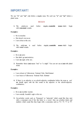 We use "a" and "an" only before a singular noun. We can't use "a" and "an" before a
plural noun.
RULES
1. The article a is used before singular, countable nouns which begin
with consonant sounds.
Examples:
 He is a teacher.
 She doesn't own a car.
 I saw a bear at the zoo.
2. The article an is used before singular, countable nouns which begin
with vowel sounds.
Examples:
 He is an actor.
 She didn't get an invitation.
 I saw an eagle at the zoo.
3. Remember that a (an) means "one" or "a single". You can not use a (an) with plural
nouns.
Examples:
 I saw a bears in Yellowstone National Park. Not Correct
 I saw bears in Yellowstone National Park. Correct
4. If there is an adjective or an adverb-adjective combination before the noun, a and
an should agree with the first sound in the adjective or the adverb-adjective
combination.
Examples:
 He is an excellent teacher.
 I saw a really beautiful eagle at the zoo.
5. Use a before words such as "European" or "university" which sound like they start
with a consonant even if the first letter is a vowel. Also use a before letters and
numbers which sound like they begin with a consonant, such as "U", "J", "1" or "9".
 