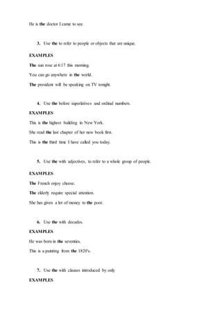 He is the doctor I came to see.
3. Use the to refer to people or objects that are unique.
EXAMPLES
The sun rose at 6:17 this morning.
You can go anywhere in the world.
The president will be speaking on TV tonight.
4. Use the before superlatives and ordinal numbers.
EXAMPLES
This is the highest building in New York.
She read the last chapter of her new book first.
This is the third time I have called you today.
5. Use the with adjectives, to refer to a whole group of people.
EXAMPLES
The French enjoy cheese.
The elderly require special attention.
She has given a lot of money to the poor.
6. Use the with decades.
EXAMPLES
He was born in the seventies.
This is a painting from the 1820's.
7. Use the with clauses introduced by only
EXAMPLES
 