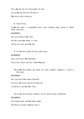 This is the only day we've had sunshine all week.
You are the only person he will listen to.
The only tea I like is black tea.
8. Proper Nouns.
Use the with names of geographical areas, rivers, mountain ranges, groups of islands,
canals, and oceans.
EXAMPLES
They are travelling in the Arctic.
Our ship crossed the Atlantic in 7 days.
I will go on a cruise down the Nile.
9. Use the with countries that have plural names.
EXAMPLES
I have never been to the Netherlands.
Do you know anyone who lives in the Philippines?
10. Use the with countries that include the words "republic", "kingdom", or "states" in
their names.
EXAMPLES
Have you been to the Vietnam Memorial?
We went to the Louvre and saw the Mona Lisa.
I would like to visit the Eiffel Tower.
11. Use the with the names of families, but not with the names of individuals.
EXAMPLES
We're having dinner with the Smiths tonight.
The Browns are going to the play with us.
 