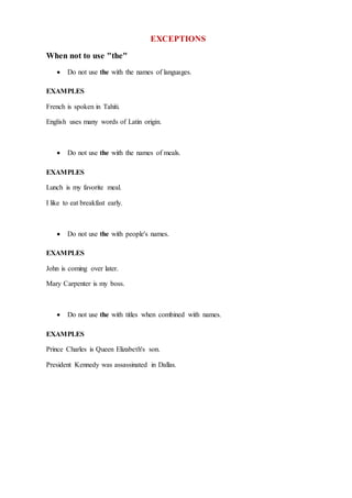 EXCEPTIONS
When not to use "the"
 Do not use the with the names of languages.
EXAMPLES
French is spoken in Tahiti.
English uses many words of Latin origin.
 Do not use the with the names of meals.
EXAMPLES
Lunch is my favorite meal.
I like to eat breakfast early.
 Do not use the with people's names.
EXAMPLES
John is coming over later.
Mary Carpenter is my boss.
 Do not use the with titles when combined with names.
EXAMPLES
Prince Charles is Queen Elizabeth's son.
President Kennedy was assassinated in Dallas.
 