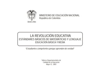MINISTERIO DE EDUCACIÓN NACIONAL
                  República de Colombia




        LA REVOLUCIÓN EDUCATIVA
ESTÁNDARES BÁSICOS DE MATEMÁTICAS Y LENGUAJE
              EDUCACIÓN BÁSICA Y MEDIA

    “Estudiantes competentes porque aprenden de verdad”




                    Talleres Departamentales de
                      Calidad de la Educación
                           Mayo 12, 2003
 