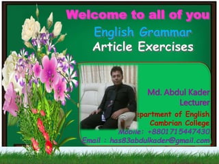 Md. Abdul Kader
Lecturer
Department of English
Cambrian College
Mobile: +8801715447430
Email : has83abdulkader@gmail.com
Welcome to all of you
English Grammar
Article Exercises
 