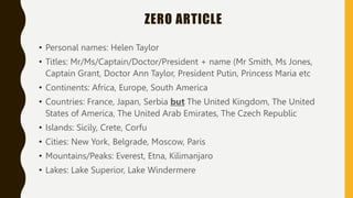 ZERO ARTICLE
• Personal names: Helen Taylor
• Titles: Mr/Ms/Captain/Doctor/President + name (Mr Smith, Ms Jones,
Captain Grant, Doctor Ann Taylor, President Putin, Princess Maria etc
• Continents: Africa, Europe, South America
• Countries: France, Japan, Serbia but The United Kingdom, The United
States of America, The United Arab Emirates, The Czech Republic
• Islands: Sicily, Crete, Corfu
• Cities: New York, Belgrade, Moscow, Paris
• Mountains/Peaks: Everest, Etna, Kilimanjaro
• Lakes: Lake Superior, Lake Windermere
 