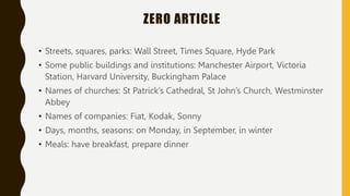 ZERO ARTICLE
• Streets, squares, parks: Wall Street, Times Square, Hyde Park
• Some public buildings and institutions: Manchester Airport, Victoria
Station, Harvard University, Buckingham Palace
• Names of churches: St Patrick’s Cathedral, St John’s Church, Westminster
Abbey
• Names of companies: Fiat, Kodak, Sonny
• Days, months, seasons: on Monday, in September, in winter
• Meals: have breakfast, prepare dinner
 