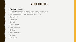 ZERO ARTICLE
• Fixed expressions:
- To be at work/ go to work/ start work/ finish work
- To be at home/ come home/ arrive home
- Go to bed
- Catch fire
- Set sail
- Shake hands
- Lose courage
- By land
- Hand in hand
- By heart
- On board
 