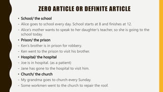 ZERO ARTICLE OR DEFINITE ARTICLE
• School/ the school
- Alice goes to school every day. School starts at 8 and finishes at 12.
- Alice’s mother wants to speak to her daughter’s teacher, so she is going to the
school today.
• Prison/ the prison
- Ken’s brother is in prison for robbery.
- Ken went to the prison to visit his brother.
• Hospital/ the hospital
- Joe is in hospital. (as a patient)
- Jane has gone to the hospital to visit him.
• Church/ the church
- My grandma goes to church every Sunday.
- Some workmen went to the church to repair the roof.
 