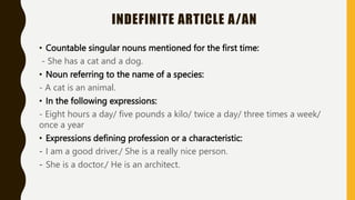INDEFINITE ARTICLE A/AN
• Countable singular nouns mentioned for the first time:
- She has a cat and a dog.
• Noun referring to the name of a species:
- A cat is an animal.
• In the following expressions:
- Eight hours a day/ five pounds a kilo/ twice a day/ three times a week/
once a year
• Expressions defining profession or a characteristic:
- I am a good driver./ She is a really nice person.
- She is a doctor./ He is an architect.
 