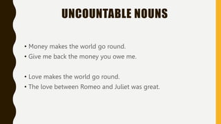 UNCOUNTABLE NOUNS
• Money makes the world go round.
• Give me back the money you owe me.
• Love makes the world go round.
• The love between Romeo and Juliet was great.
 