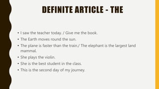 DEFINITE ARTICLE - THE
• I saw the teacher today. / Give me the book.
• The Earth moves round the sun.
• The plane is faster than the train./ The elephant is the largest land
mammal.
• She plays the violin.
• She is the best student in the class.
• This is the second day of my journey.
 