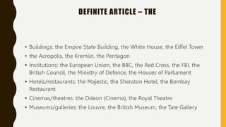 DEFINITE ARTICLE – THE
• Buildings: the Empire State Building, the White House, the Eiffel Tower
• the Acropolis, the Kremlin, the Pentagon
• Institutions: the European Union, the BBC, the Red Cross, the FBI, the
British Council, the Ministry of Defence, the Houses of Parliament
• Hotels/restaurants: the Majestic, the Sheraton Hotel, the Bombay
Restaurant
• Cinemas/theatres: the Odeon (Cinema), the Royal Theatre
• Museums/galleries: the Louvre, the British Museum, the Tate Gallery
 