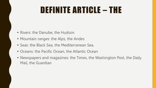DEFINITE ARTICLE – THE
• Rivers: the Danube, the Hudson
• Mountain ranges: the Alps, the Andes
• Seas: the Black Sea, the Mediterranean Sea,
• Oceans: the Pacific Ocean, the Atlantic Ocean
• Newspapers and magazines: the Times, the Washington Post, the Daily
Mail, the Guardian
 